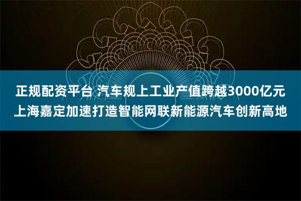 正规配资平台 汽车规上工业产值跨越3000亿元上海嘉定加速打造智能网联新能源汽车创新高地