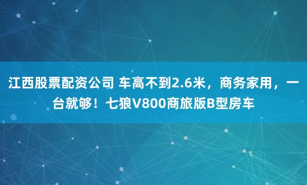 江西股票配资公司 车高不到2.6米，商务家用，一台就够！七狼V800商旅版B型房车