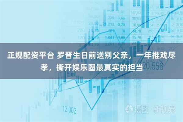 正规配资平台 罗晋生日前送别父亲，一年推戏尽孝，撕开娱乐圈最真实的担当