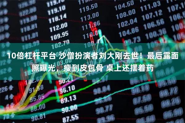 10倍杠杆平台 沙僧扮演者刘大刚去世！最后露面照曝光，瘦到皮包骨 桌上还摆着药