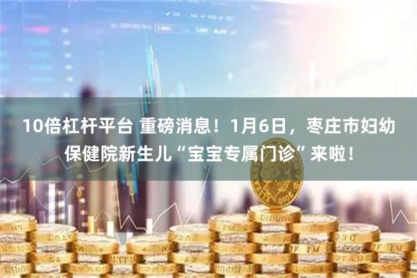 10倍杠杆平台 重磅消息！1月6日，枣庄市妇幼保健院新生儿“宝宝专属门诊”来啦！