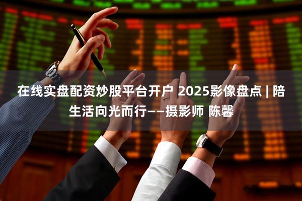 在线实盘配资炒股平台开户 2025影像盘点 | 陪生活向光而行——摄影师 陈馨