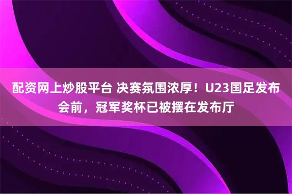 配资网上炒股平台 决赛氛围浓厚！U23国足发布会前，冠军奖杯已被摆在发布厅