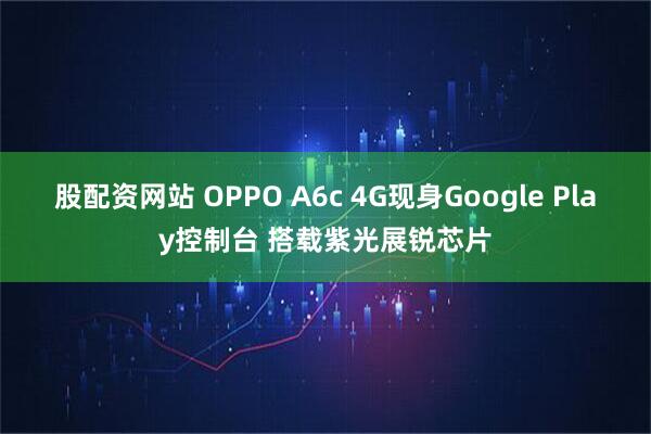 股配资网站 OPPO A6c 4G现身Google Play控制台 搭载紫光展锐芯片