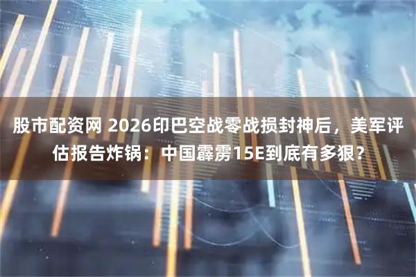 股市配资网 2026印巴空战零战损封神后，美军评估报告炸锅：中国霹雳15E到底有多狠？