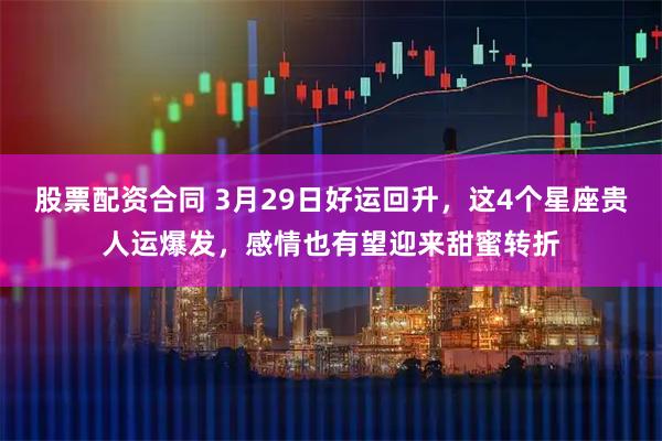 股票配资合同 3月29日好运回升，这4个星座贵人运爆发，感情也有望迎来甜蜜转折