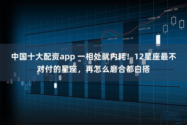 中国十大配资app 一相处就内耗!12星座最不对付的星座,再怎么磨合都白搭