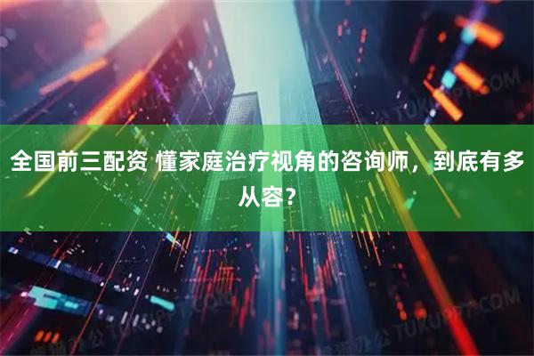全国前三配资 懂家庭治疗视角的咨询师，到底有多从容？