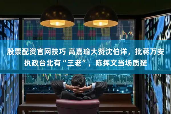 股票配资官网技巧 高嘉瑜大赞沈伯洋,批蒋万安执政台北有“三老”,陈挥文当场质疑