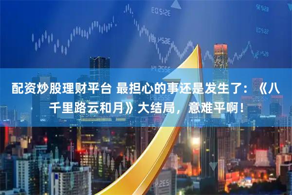 配资炒股理财平台 最担心的事还是发生了：《八千里路云和月》大结局，意难平啊！