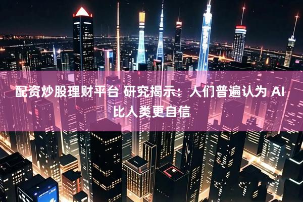 配资炒股理财平台 研究揭示：人们普遍认为 AI 比人类更自信