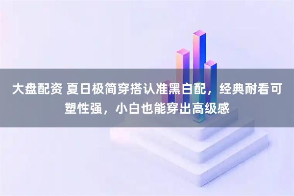 大盘配资 夏日极简穿搭认准黑白配，经典耐看可塑性强，小白也能穿出高级感