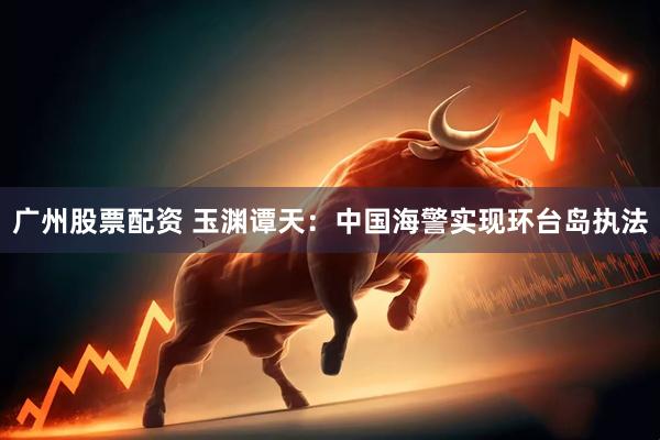广州股票配资 玉渊谭天：中国海警实现环台岛执法