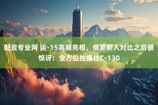 配资专业网 运-15高频亮相，俄罗斯人对比之后很惊讶：全方位拉爆拉C-130