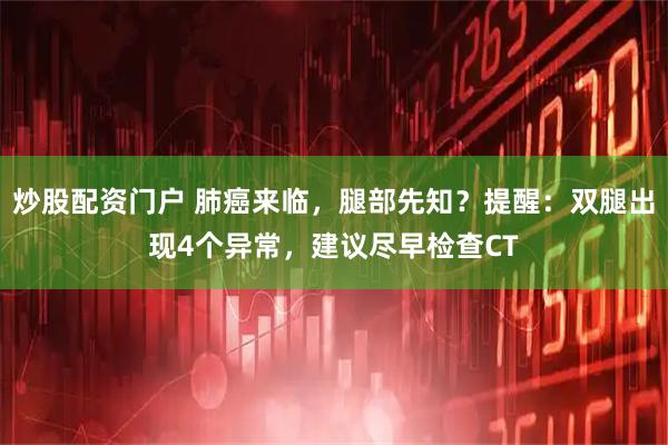 炒股配资门户 肺癌来临，腿部先知？提醒：双腿出现4个异常，建议尽早检查CT