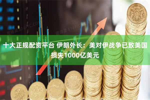 十大正规配资平台 伊朗外长：美对伊战争已致美国损失1000亿美元