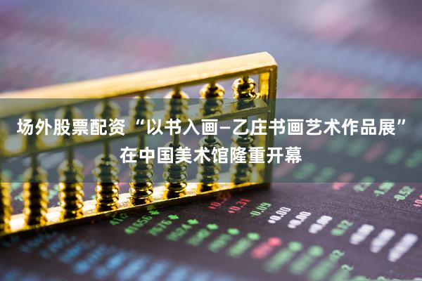 场外股票配资 “以书入画—乙庄书画艺术作品展”在中国美术馆隆重开幕